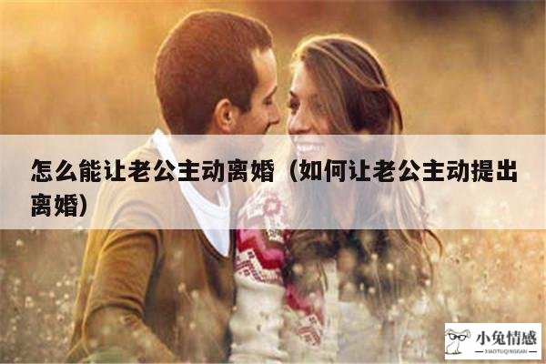 怎么能让老公主动离婚（如何让老公主动提出离婚）